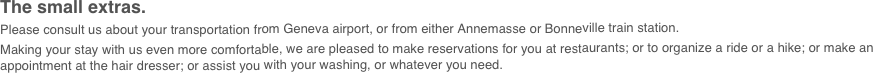The small extras.
Please consult us about your transportation from Geneva airport, or from either Annemasse or Bonneville train station.
Making your stay with us even more comfortable, we are pleased to make reservations for you at restaurants; or to organize a ride or a hike; or make an appointment at the hair dresser; or assist you with your washing, or whatever you need.